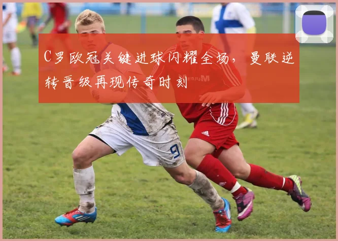 C罗欧冠关键进球闪耀全场，曼联逆转晋级再现传奇时刻