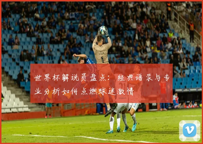 世界杯解说员盘点:经典语录与专业分析如何点燃球迷激情