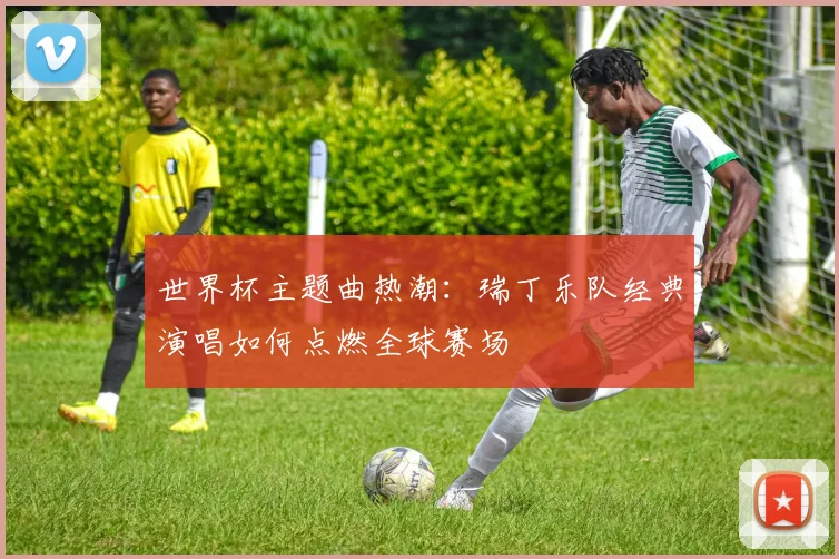 世界杯主题曲热潮：瑞丁乐队经典演唱如何点燃全球赛场