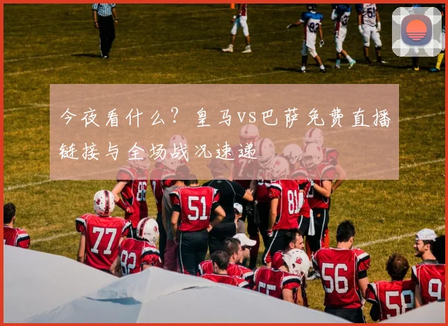 今夜看什么?皇马vs巴萨免费直播链接与全场战况速递