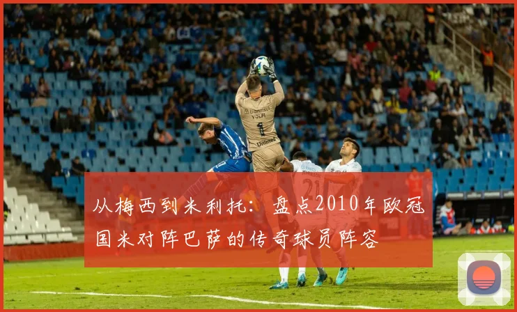 从梅西到米利托：盘点2010年欧冠国米对阵巴萨的传奇球员阵容