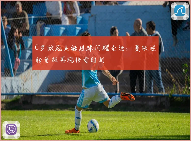 C罗欧冠关键进球闪耀全场，曼联逆转晋级再现传奇时刻