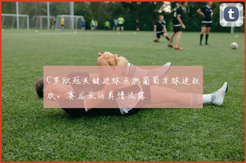 C罗欧冠关键进球点燃葡萄牙球迷狂欢，赛后采访真情流露