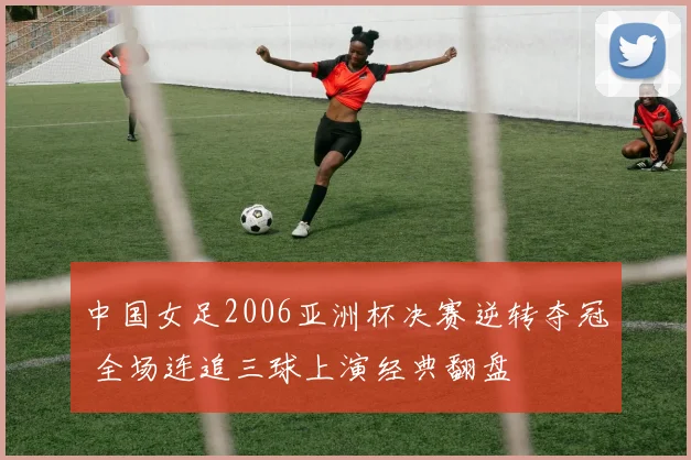 中国女足2006亚洲杯决赛逆转夺冠 全场连追三球上演经典翻盘