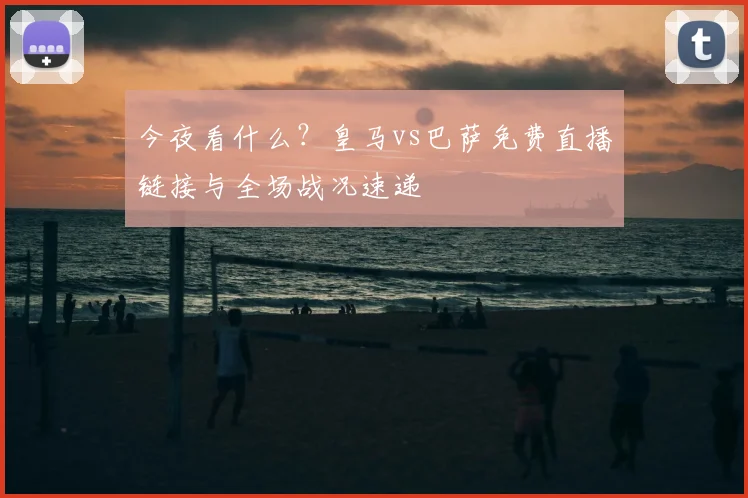 今夜看什么？皇马vs巴萨免费直播链接与全场战况速递