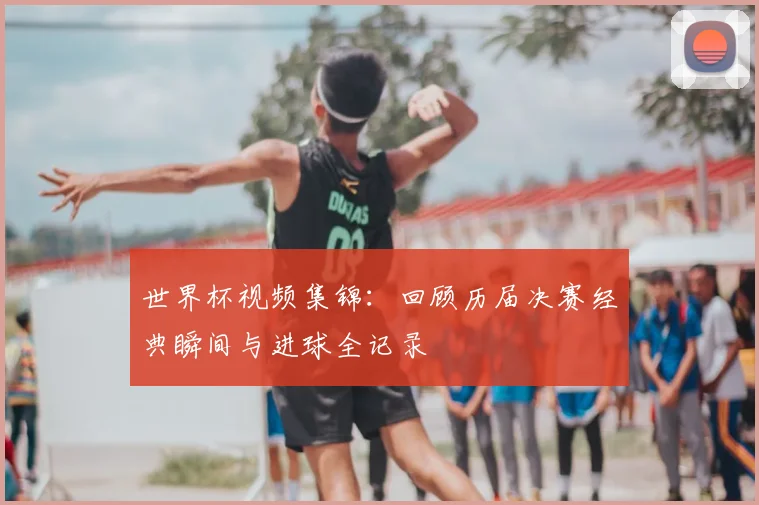 世界杯视频集锦：回顾历届决赛经典瞬间与进球全记录