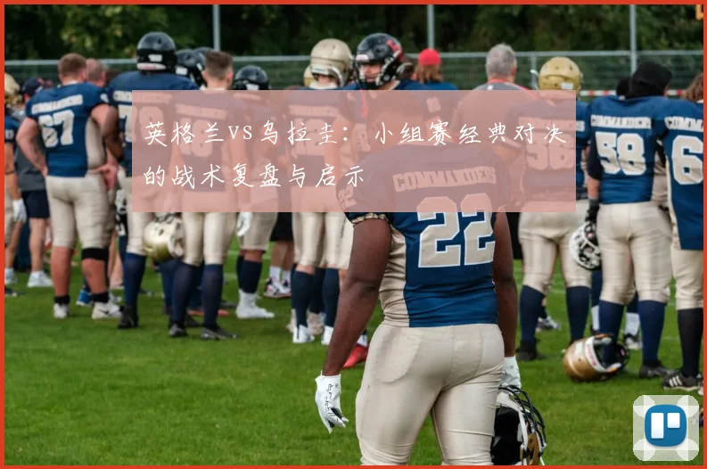 英格兰vs乌拉圭：小组赛经典对决的战术复盘与启示