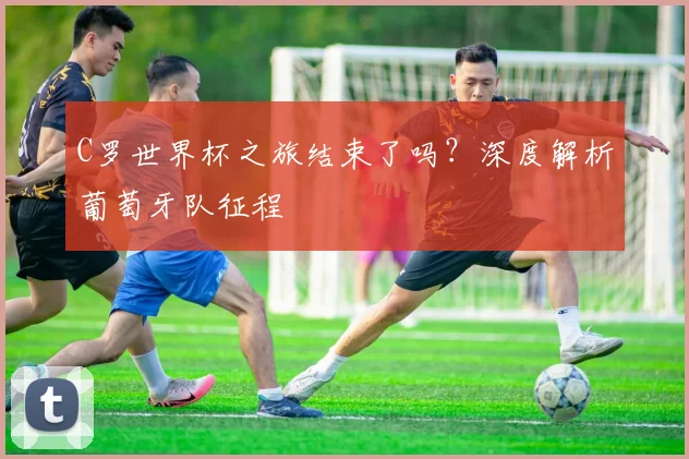 C罗世界杯之旅结束了吗？深度解析葡萄牙队征程