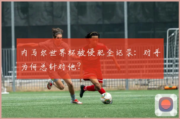 内马尔世界杯被侵犯全记录:对手为何总针对他?