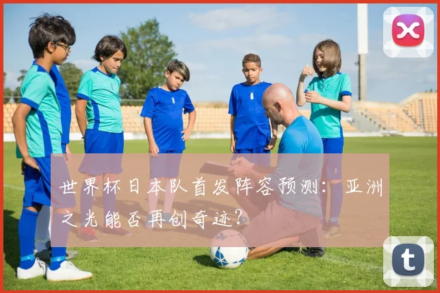 世界杯日本队首发阵容预测：亚洲之光能否再创奇迹？