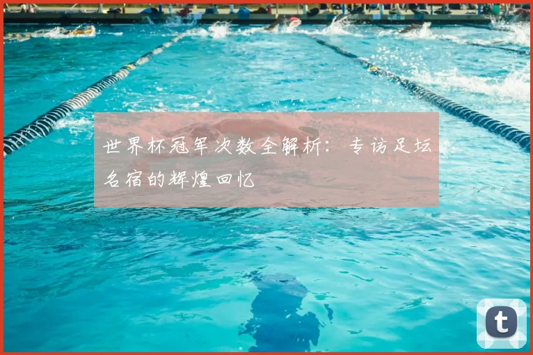 世界杯冠军次数全解析：专访足坛名宿的辉煌回忆