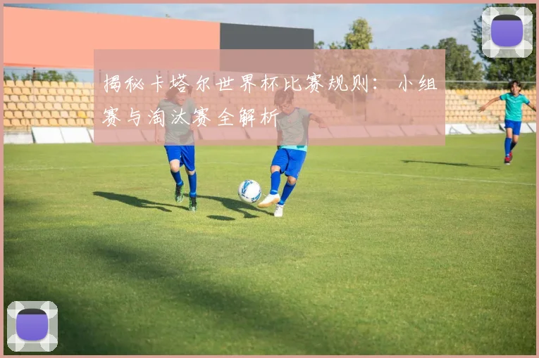 揭秘卡塔尔世界杯比赛规则:小组赛与淘汰赛全解析