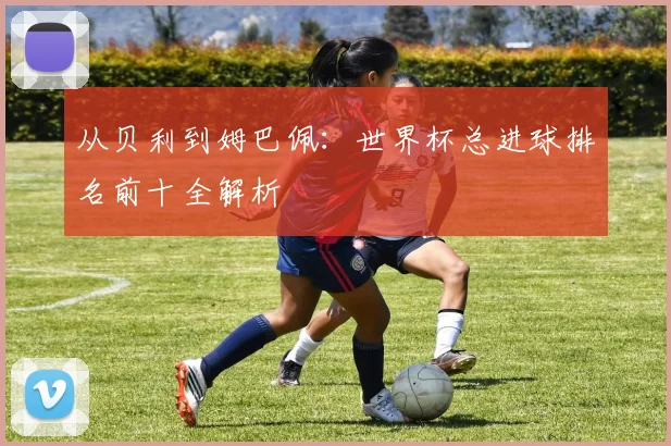 从贝利到姆巴佩：世界杯总进球排名前十全解析