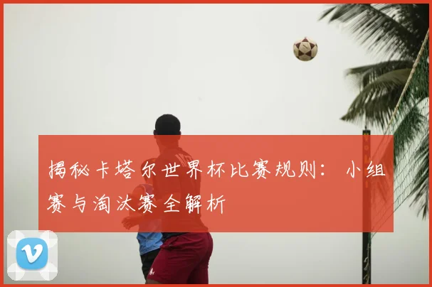 揭秘卡塔尔世界杯比赛规则:小组赛与淘汰赛全解析